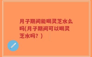 月子期间能喝灵芝水么吗(月子期间可以喝灵芝水吗？)