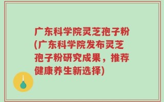 广东科学院灵芝孢子粉(广东科学院发布灵芝孢子粉研究成果，推荐健康养生新选择)