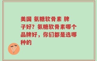美国 氨糖软骨素 牌子好？氨糖软骨素哪个品牌好，你们都是选哪种的