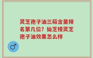 灵芝孢子油三萜含量排名第几位？仙芝楼灵芝孢子油效果怎么样