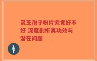 灵芝孢子粉片究竟好不好 深度剖析其功效与潜在问题