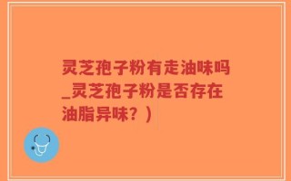 灵芝孢子粉有走油味吗_灵芝孢子粉是否存在油脂异味？)