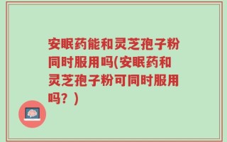 安眠药能和灵芝孢子粉同时服用吗(安眠药和灵芝孢子粉可同时服用吗？)