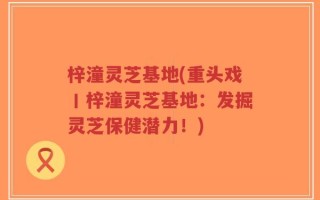 梓潼灵芝基地(重头戏丨梓潼灵芝基地：发掘灵芝保健潜力！)