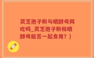 灵芝孢子粉与晒酵母同吃吗_灵芝孢子粉和晒酵母能否一起食用？)