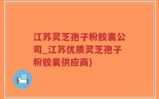 江苏灵芝孢子粉胶囊公司_江苏优质灵芝孢子粉胶囊供应商)