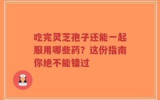 吃完灵芝孢子还能一起服用哪些药？这份指南你绝不能错过