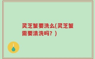 灵芝蟹要洗么(灵芝蟹需要清洗吗？)