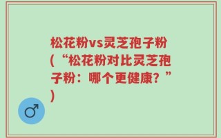 松花粉vs灵芝孢子粉(“松花粉对比灵芝孢子粉：哪个更健康？”)