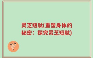 灵芝短肽(重塑身体的秘密：探究灵芝短肽)