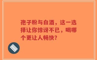 孢子粉与白酒，这一选择让你惊讶不已，喝哪个更让人畅快？