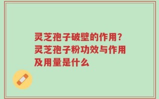 灵芝孢子破壁的作用？灵芝孢子粉功效与作用及用量是什么