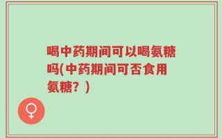 喝中药期间可以喝氨糖吗(中药期间可否食用氨糖？)