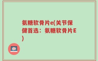 氨糖软骨片e(关节保健首选：氨糖软骨片E)