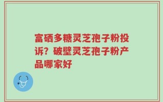 富硒多糖灵芝孢子粉投诉？破壁灵芝孢子粉产品哪家好