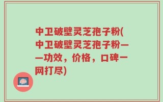 中卫破壁灵芝孢子粉(中卫破壁灵芝孢子粉——功效，价格，口碑一网打尽)