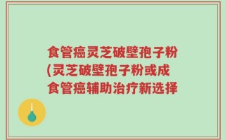 食管癌灵芝破壁孢子粉(灵芝破壁孢子粉或成食管癌辅助治疗新选择