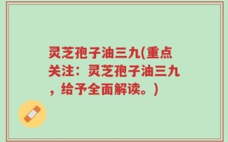 灵芝孢子油三九(重点关注：灵芝孢子油三九，给予全面解读。)