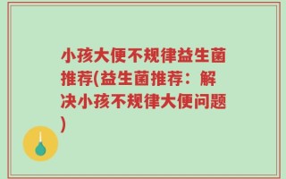 小孩大便不规律益生菌推荐(益生菌推荐：解决小孩不规律大便问题)