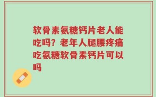 软骨素氨糖钙片老人能吃吗？老年人腿腰疼痛吃氨糖软骨素钙片可以吗