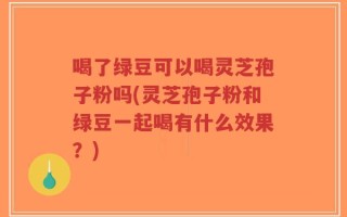 喝了绿豆可以喝灵芝孢子粉吗(灵芝孢子粉和绿豆一起喝有什么效果？)
