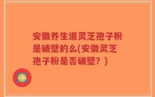 安徽养生道灵芝孢子粉是破壁的么(安徽灵芝孢子粉是否破壁？)