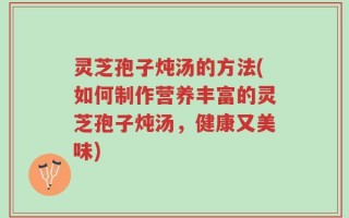 灵芝孢子炖汤的方法(如何制作营养丰富的灵芝孢子炖汤，健康又美味)