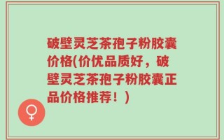 破壁灵芝茶孢子粉胶囊价格(价优品质好，破壁灵芝茶孢子粉胶囊正品价格推荐！)
