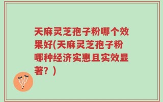 天麻灵芝孢子粉哪个效果好(天麻灵芝孢子粉哪种经济实惠且实效显著？)