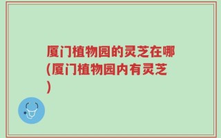 厦门植物园的灵芝在哪(厦门植物园内有灵芝)