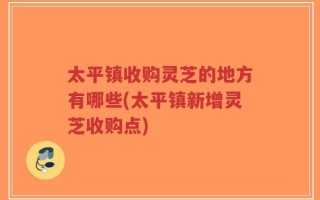 太平镇收购灵芝的地方有哪些(太平镇新增灵芝收购点)