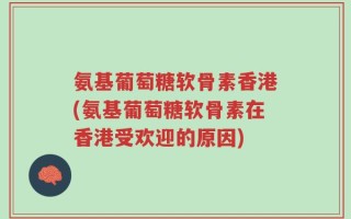 氨基葡萄糖软骨素香港(氨基葡萄糖软骨素在香港受欢迎的原因)