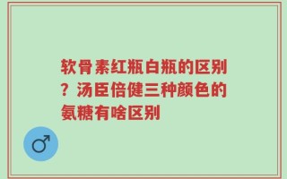 软骨素红瓶白瓶的区别？汤臣倍健三种颜色的氨糖有啥区别