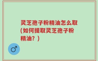灵芝孢子粉精油怎么取(如何提取灵芝孢子粉精油？)
