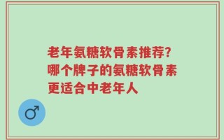 老年氨糖软骨素推荐？哪个牌子的氨糖软骨素更适合中老年人