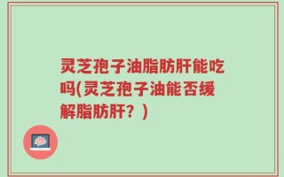 灵芝孢子油脂肪肝能吃吗(灵芝孢子油能否缓解脂肪肝？)