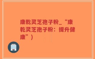 康乾灵芝孢子粉_“康乾灵芝孢子粉：提升健康”)