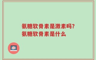 氨糖软骨素是激素吗？氨糖软骨素是什么