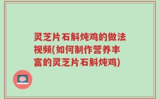 灵芝片石斛炖鸡的做法视频(如何制作营养丰富的灵芝片石斛炖鸡)