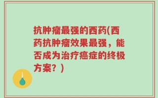 抗肿瘤最强的西药(西药抗肿瘤效果最强，能否成为治疗癌症的终极方案？)