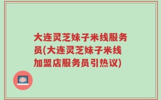 大连灵芝妹子米线服务员(大连灵芝妹子米线加盟店服务员引热议)
