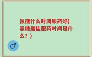 氨糖什么时间服药好(氨糖最佳服药时间是什么？)