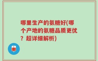 哪里生产的氨糖好(哪个产地的氨糖品质更优？超详细解析)