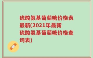 硫酸氨基葡萄糖价格表最新(2021年最新硫酸氨基葡萄糖价格查询表)