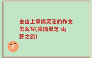 去山上采摘灵芝的作文怎么写(采摘灵芝-山野之旅)