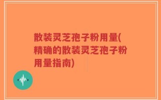 散装灵芝孢子粉用量(精确的散装灵芝孢子粉用量指南)