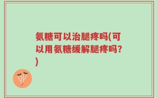 氨糖可以治腿疼吗(可以用氨糖缓解腿疼吗？)