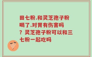 田七粉.和灵芝孢子粉喝了.对胃有伤害吗 ？灵芝孢子粉可以和三七粉一起吃吗