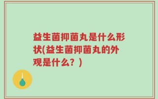 益生菌抑菌丸是什么形状(益生菌抑菌丸的外观是什么？)