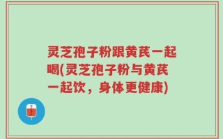 灵芝孢子粉跟黄芪一起喝(灵芝孢子粉与黄芪一起饮，身体更健康)